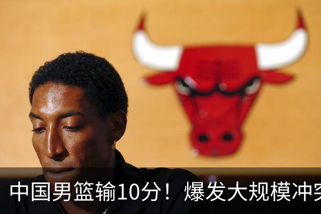 中国男篮输10分！爆发大规模冲突，3人罚出场，1人摔重伤