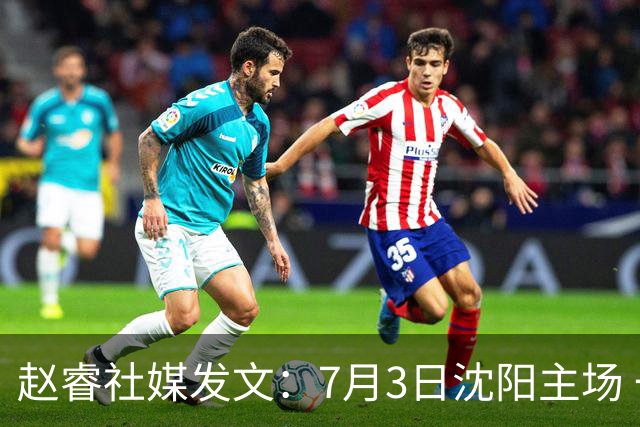 赵睿社媒发文：7月3日沈阳主场 一起为中国队加油，硬仗就得来硬的