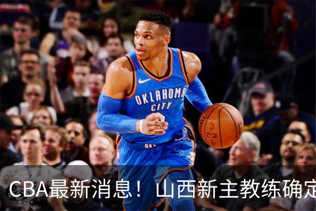 CBA最新消息！山西新主教练确定，胡明轩膝盖伤病未愈，刘晓宇重返北控担任助教